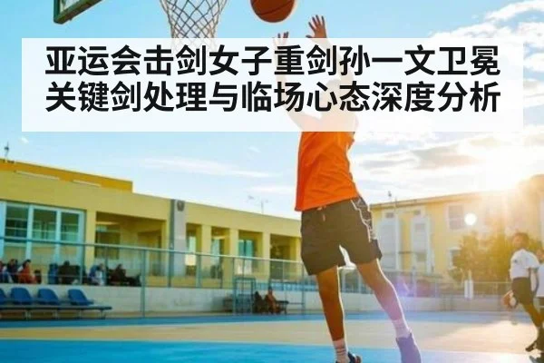 亚运会击剑女子重剑孙一文卫冕关键剑处理与临场心态深度分析 | c7c7.app